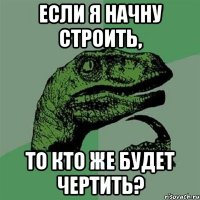 Если я начну строить, то кто же будет чертить?