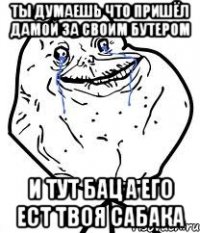 ты думаешь что пришёл дамой за своим бутером и тут бац а его ест твоя сабака