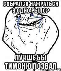 Собрался нажраться в одно рыло? Лучше бы Тимоню позвал