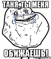ТАНЯ, ТЫ МЕНЯ ОБИЖАЕШЬ!