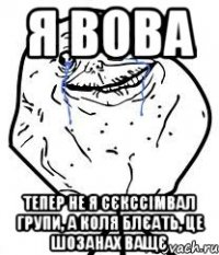 я вова тепер не я сєкссімвал групи, а КОЛЯ блєать, це шозанах ващє
