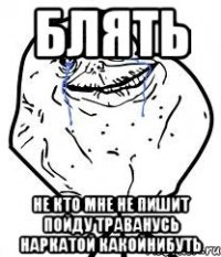 БЛЯТЬ НЕ КТО МНЕ НЕ ПИШИТ ПОЙДУ ТРАВАНУСЬ НАРКАТОЙ КАКОЙНИБУТЬ