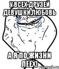 У всех друзей девушки,любовь А я по жизни ЛЁЁХ!