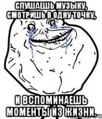 слушаешь музыку, смотришь в одну точку, и вспоминаешь моменты из жизни.