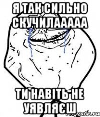 я так сильно скучилааааа ти навіть не уявляєш