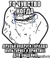 То чувство когда Друзья подруги гораздо культурнее и приятнее для общения