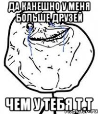да канешно у меня больше друзей чем у тебя т.т