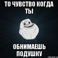 То чувство когда ты обнимаешь подушку