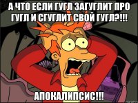 а что если гугл загуглит про гугл и сгуглит свой гугл?!!! апокалипсис!!!