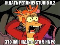 ждать реплику studio v.2 это как ждать gta 5 на pc