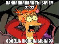 ваняяяяяяяяя ты зачем ??? сосешь жопыыыыы??