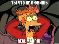 ты что не любишь real madrid!