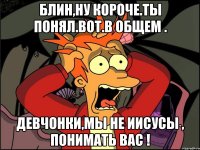 блин,ну короче.ты понял.вот.в общем . девчонки,мы не иисусы , понимать вас !