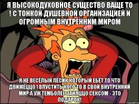 я высокодуховное существо ваще то ! с тонкой душевной организацией и огромным внутренним миром я не весёлый пёсик который ебёт то что движеццо ! впустить кого то в свой внутренний мир а УЖ ТЕМБОЛЕЕ заняццо сексом - это ПОДАРОК!