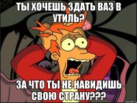 ты хочешь здать ваз в утиль? За что ты не навидишь свою страну???