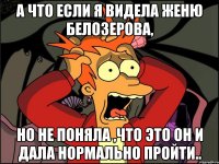 а что если я видела Женю Белозерова, но не поняла ,что это он и дала нормально пройти..