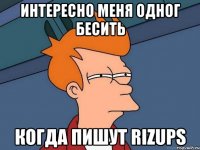 интересно меня одног бесить когда пишут rizups