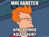 мне кажется или ефремов идеальный?