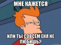 мне кажется или ты совсем еня не любишь?