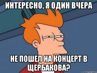 интересно, я один вчера не пошел на концерт в щербакова?