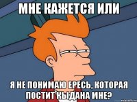 мне кажется или я не понимаю ересь, которая постит кыдана мне?