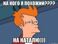 на кого я похожий??? на наталю)))