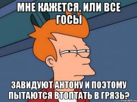 мне кажется, или все госы завидуют антону и поэтому пытаются втоптать в грязь?