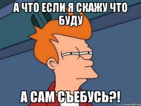 а что если я скажу что буду а сам съебусь?!