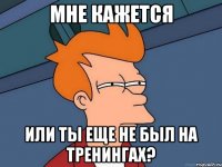 мне кажется или ты еще не был на тренингах?