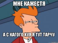 мне кажестя а с кагого хуя я тут тарчу ?