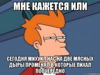 мне кажется или сегодня михуил нас на две мясных дыры променял в которые пихал поочередно