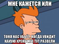 мне кажется или тоня нас убьёт, когда увидит какую хрень мы тут развели