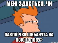 мені здається, чи павлючка шибанута на всю голову?