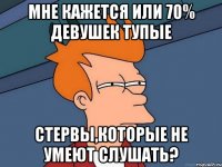 мне кажется или 70% девушек тупые стервы,которые не умеют слушать?