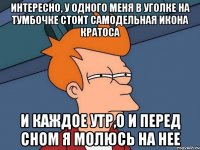 интересно, у одного меня в уголке на тумбочке стоит самодельная икона кратоса и каждое утр,о и перед сном я молюсь на нее