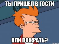 ты пришел в гости или пожрать?