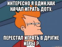 интересно я один,как начал играть доту, перестал играть в другие игры ?