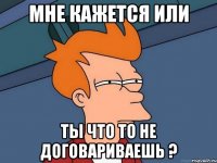 мне кажется или ты что то не договариваешь ?