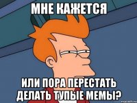 мне кажется или пора перестать делать тупые мемы?