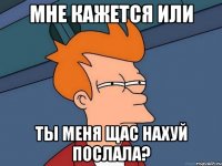 мне кажется или ты меня щас нахуй послала?