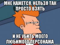 мне кажется, нельзя так просто взять и не убить моего любимого персонажа