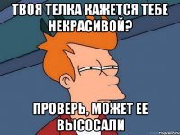 твоя телка кажется тебе некрасивой? проверь, может ее высосали