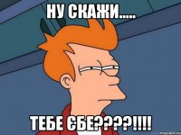 ну скажи..... тебе єбе???!!!