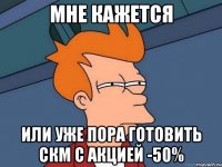 мне кажется или уже пора готовить скм с акцией -50%