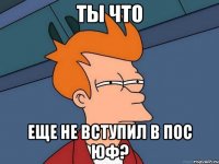 ты что еще не вступил в пос юф?