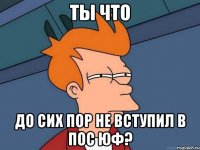 ты что до сих пор не вступил в пос юф?