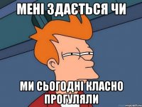 мені здається чи ми сьогодні класно прогуляли