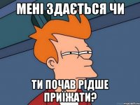 мені здається чи ти почав рідше приїжати?