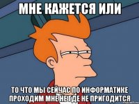 Мне кажется или то что мы сейчас по информатике проходим мне не где не пригодится