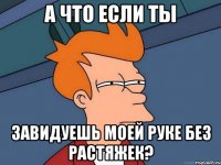 а что если ты завидуешь моей руке без растяжек?